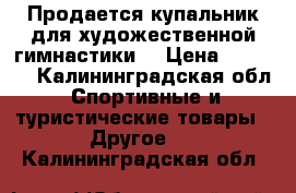 Продается купальник для художественной гимнастики  › Цена ­ 3 700 - Калининградская обл. Спортивные и туристические товары » Другое   . Калининградская обл.